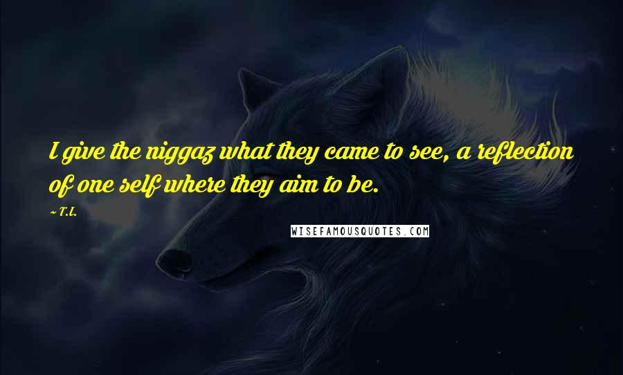 T.I. Quotes: I give the niggaz what they came to see, a reflection of one self where they aim to be.