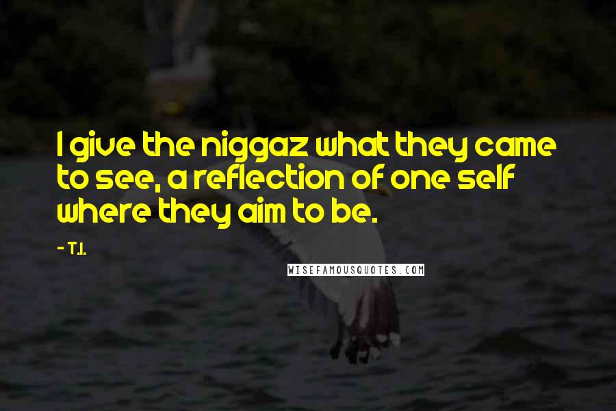 T.I. Quotes: I give the niggaz what they came to see, a reflection of one self where they aim to be.