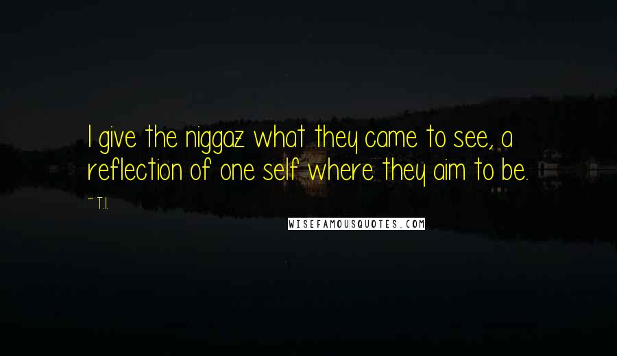 T.I. Quotes: I give the niggaz what they came to see, a reflection of one self where they aim to be.