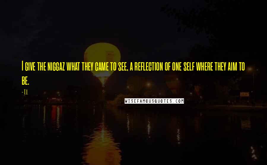 T.I. Quotes: I give the niggaz what they came to see, a reflection of one self where they aim to be.