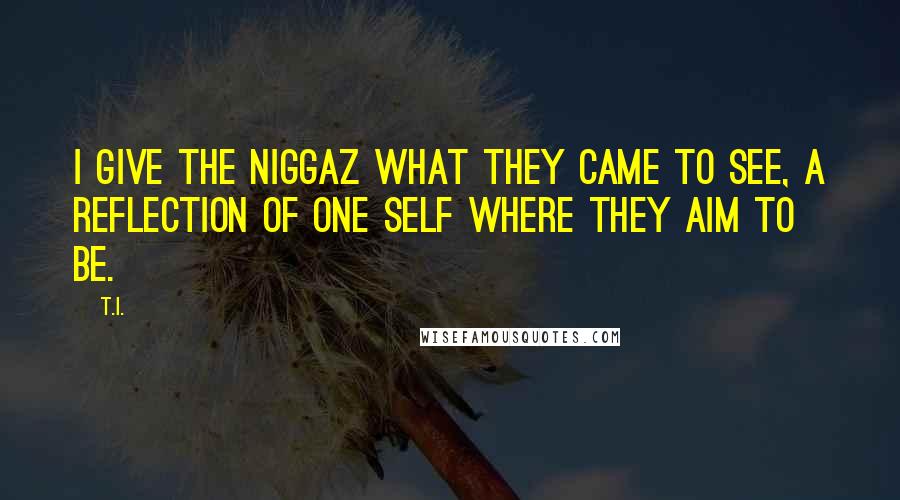 T.I. Quotes: I give the niggaz what they came to see, a reflection of one self where they aim to be.