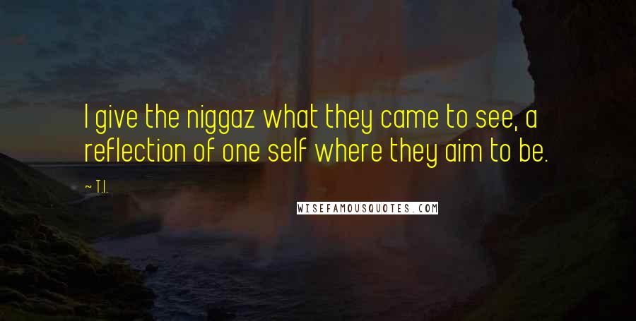 T.I. Quotes: I give the niggaz what they came to see, a reflection of one self where they aim to be.