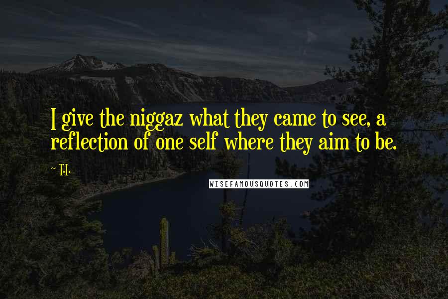 T.I. Quotes: I give the niggaz what they came to see, a reflection of one self where they aim to be.