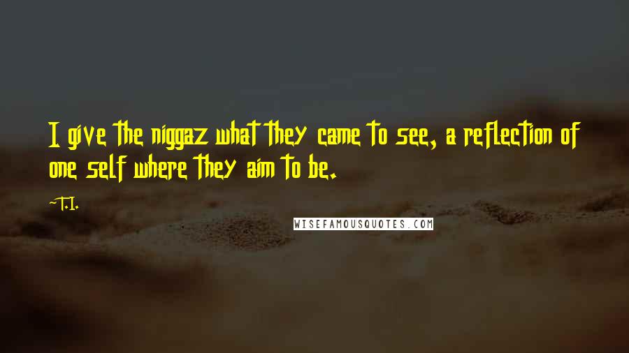 T.I. Quotes: I give the niggaz what they came to see, a reflection of one self where they aim to be.