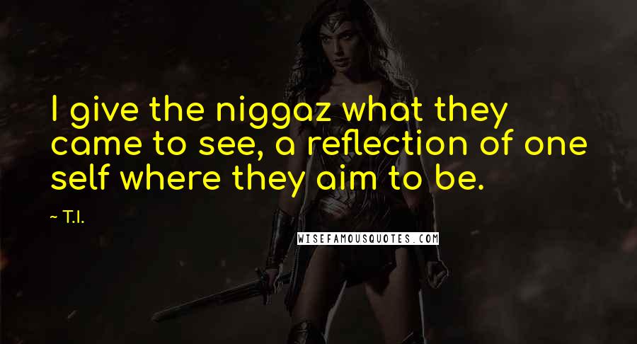 T.I. Quotes: I give the niggaz what they came to see, a reflection of one self where they aim to be.