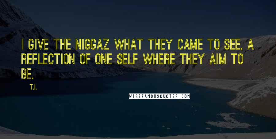 T.I. Quotes: I give the niggaz what they came to see, a reflection of one self where they aim to be.