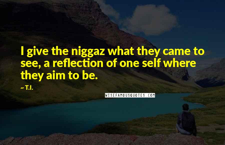 T.I. Quotes: I give the niggaz what they came to see, a reflection of one self where they aim to be.