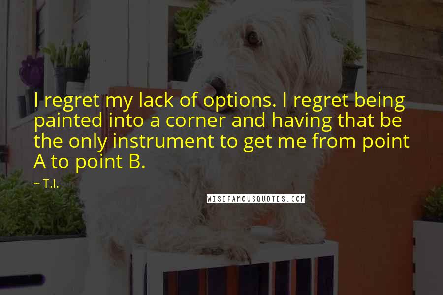 T.I. Quotes: I regret my lack of options. I regret being painted into a corner and having that be the only instrument to get me from point A to point B.