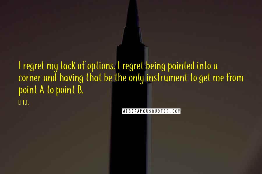 T.I. Quotes: I regret my lack of options. I regret being painted into a corner and having that be the only instrument to get me from point A to point B.