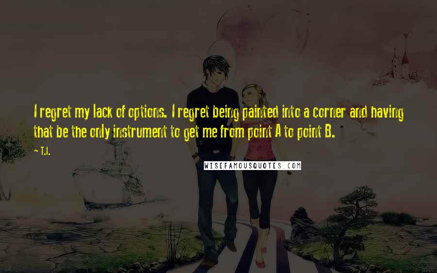 T.I. Quotes: I regret my lack of options. I regret being painted into a corner and having that be the only instrument to get me from point A to point B.