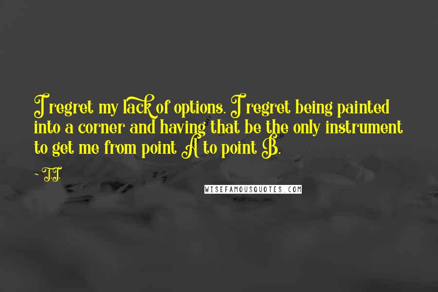 T.I. Quotes: I regret my lack of options. I regret being painted into a corner and having that be the only instrument to get me from point A to point B.