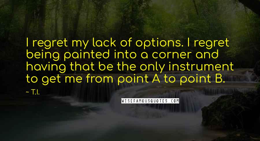 T.I. Quotes: I regret my lack of options. I regret being painted into a corner and having that be the only instrument to get me from point A to point B.