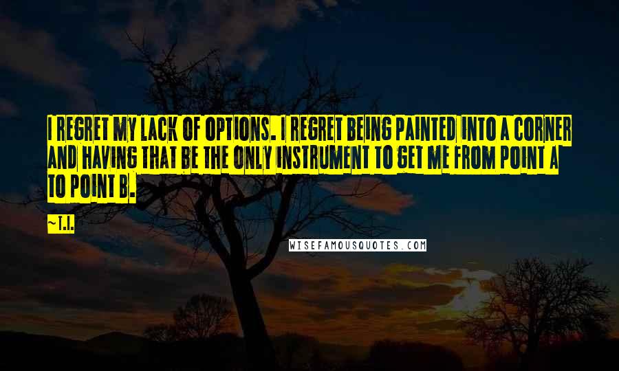 T.I. Quotes: I regret my lack of options. I regret being painted into a corner and having that be the only instrument to get me from point A to point B.