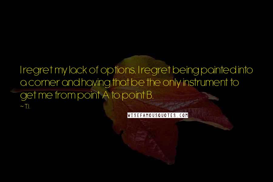 T.I. Quotes: I regret my lack of options. I regret being painted into a corner and having that be the only instrument to get me from point A to point B.