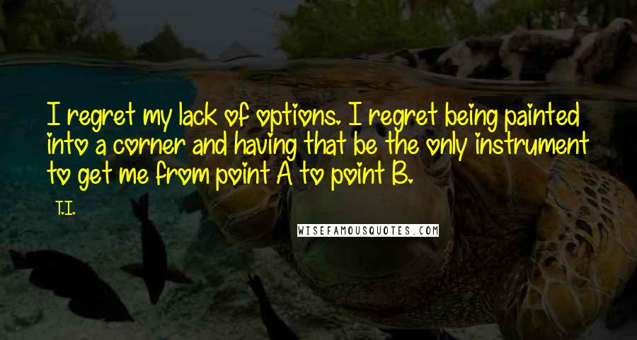 T.I. Quotes: I regret my lack of options. I regret being painted into a corner and having that be the only instrument to get me from point A to point B.