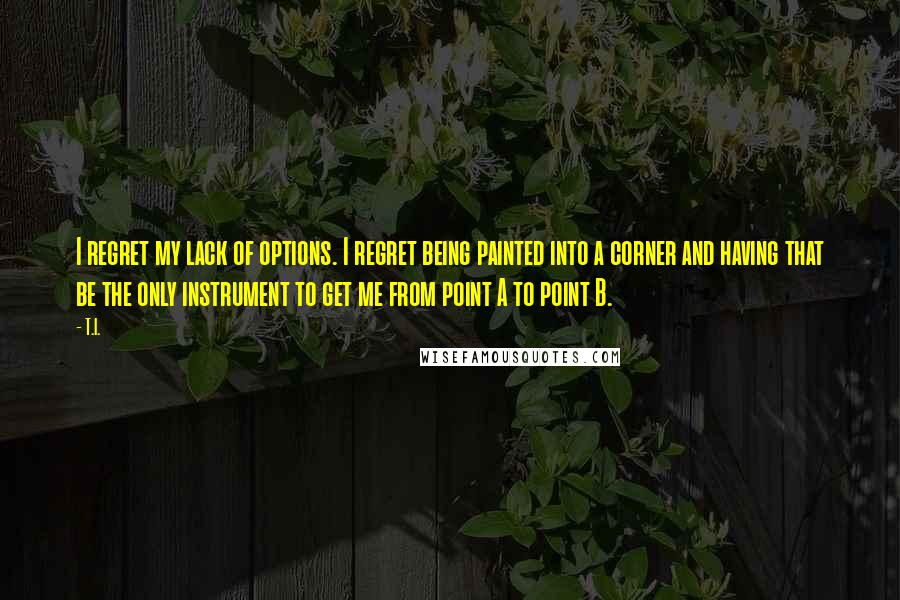 T.I. Quotes: I regret my lack of options. I regret being painted into a corner and having that be the only instrument to get me from point A to point B.