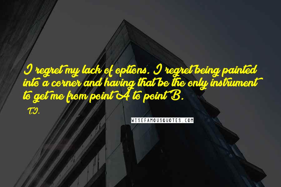 T.I. Quotes: I regret my lack of options. I regret being painted into a corner and having that be the only instrument to get me from point A to point B.