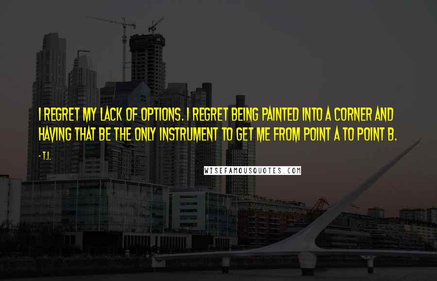 T.I. Quotes: I regret my lack of options. I regret being painted into a corner and having that be the only instrument to get me from point A to point B.