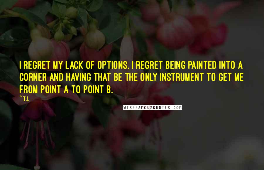 T.I. Quotes: I regret my lack of options. I regret being painted into a corner and having that be the only instrument to get me from point A to point B.