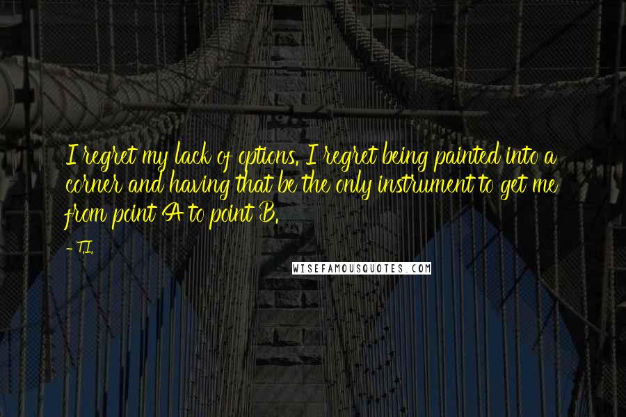 T.I. Quotes: I regret my lack of options. I regret being painted into a corner and having that be the only instrument to get me from point A to point B.