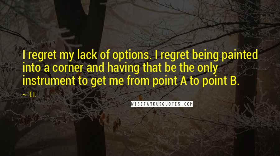 T.I. Quotes: I regret my lack of options. I regret being painted into a corner and having that be the only instrument to get me from point A to point B.