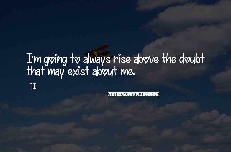 T.I. Quotes: I'm going to always rise above the doubt that may exist about me.