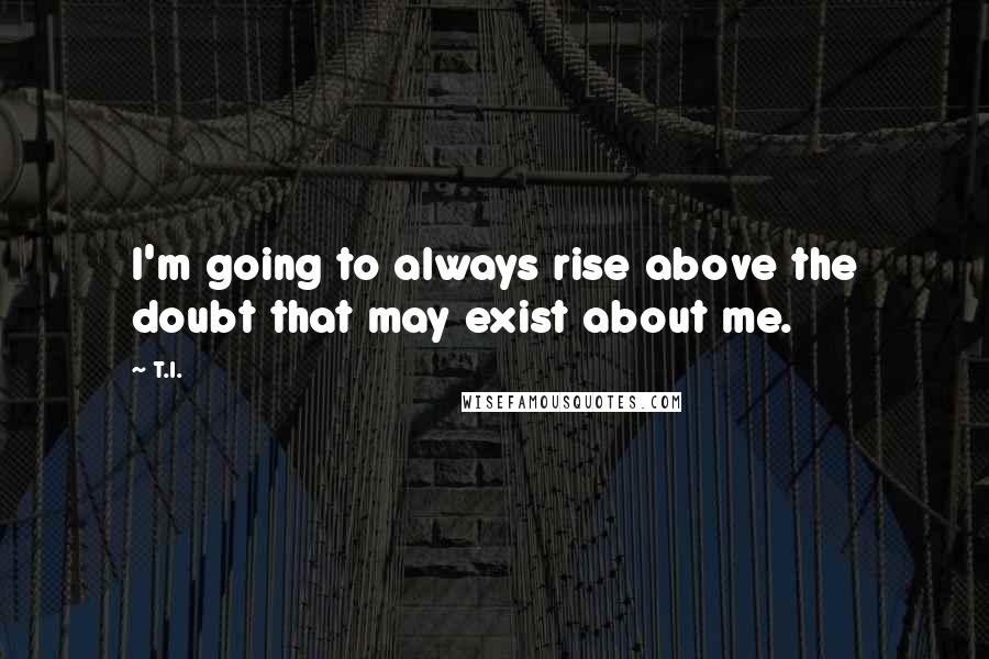 T.I. Quotes: I'm going to always rise above the doubt that may exist about me.