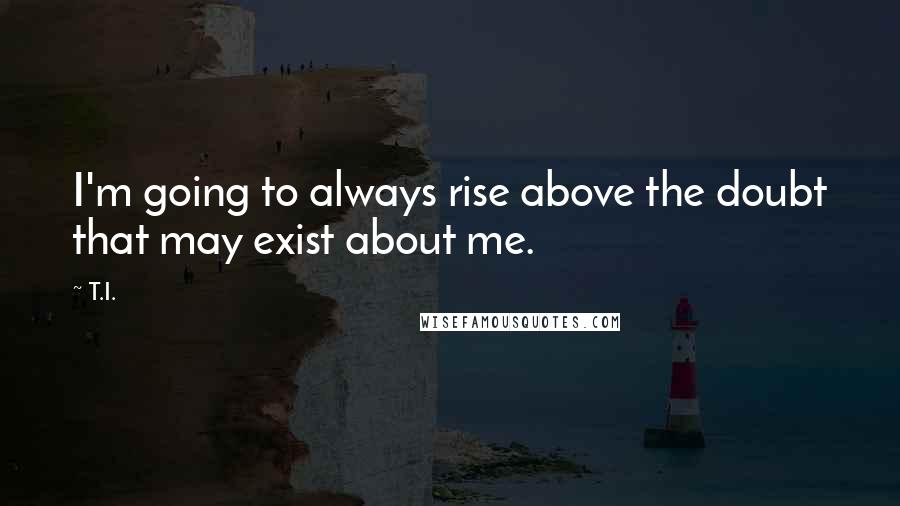 T.I. Quotes: I'm going to always rise above the doubt that may exist about me.