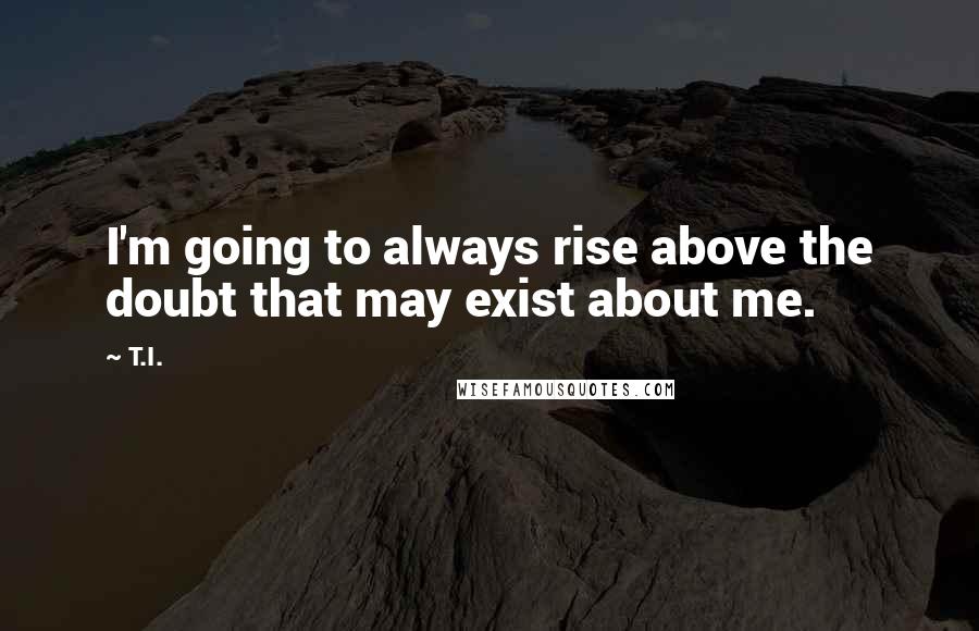 T.I. Quotes: I'm going to always rise above the doubt that may exist about me.