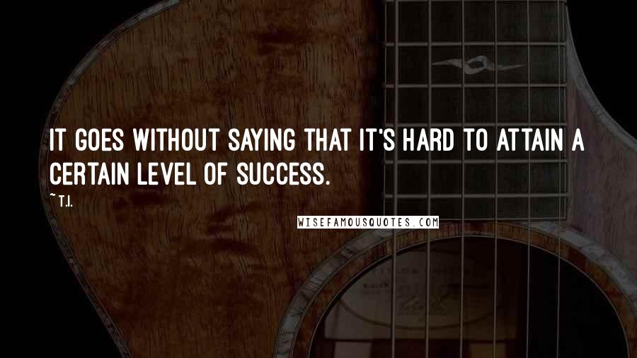 T.I. Quotes: It goes without saying that it's hard to attain a certain level of success.