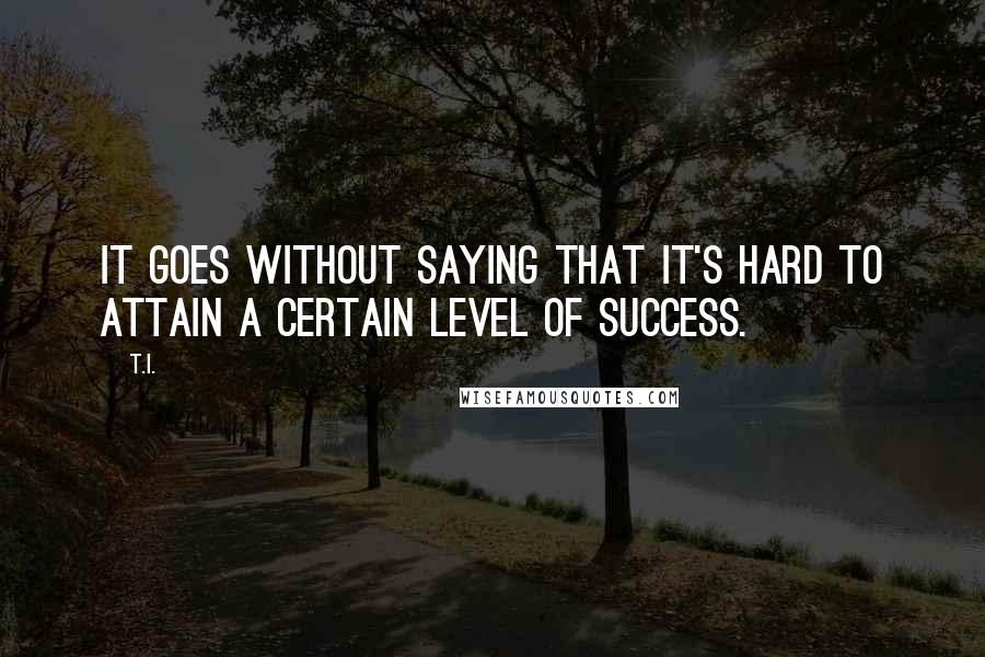 T.I. Quotes: It goes without saying that it's hard to attain a certain level of success.