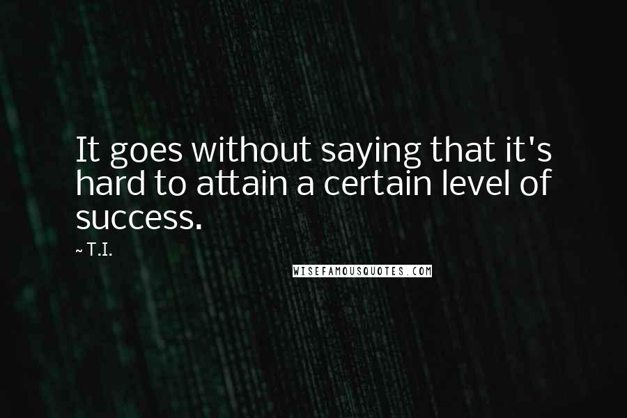 T.I. Quotes: It goes without saying that it's hard to attain a certain level of success.