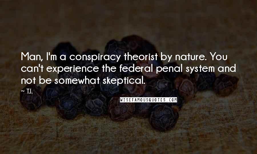 T.I. Quotes: Man, I'm a conspiracy theorist by nature. You can't experience the federal penal system and not be somewhat skeptical.