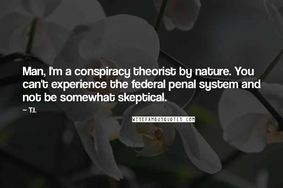 T.I. Quotes: Man, I'm a conspiracy theorist by nature. You can't experience the federal penal system and not be somewhat skeptical.