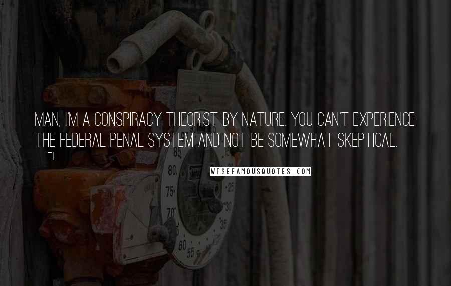 T.I. Quotes: Man, I'm a conspiracy theorist by nature. You can't experience the federal penal system and not be somewhat skeptical.