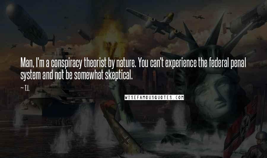 T.I. Quotes: Man, I'm a conspiracy theorist by nature. You can't experience the federal penal system and not be somewhat skeptical.