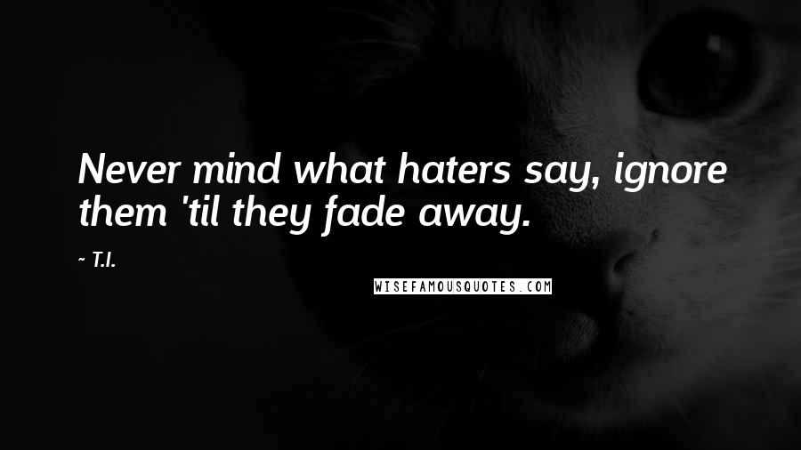 T.I. Quotes: Never mind what haters say, ignore them 'til they fade away.