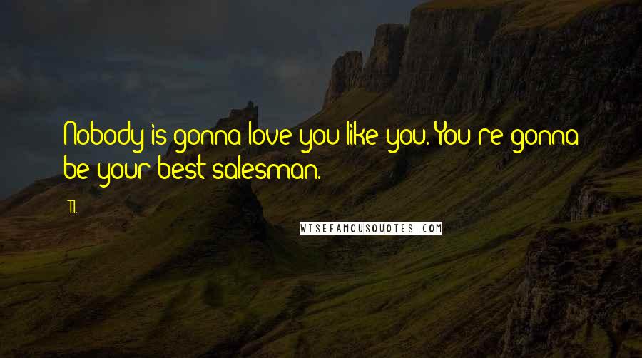 T.I. Quotes: Nobody is gonna love you like you. You're gonna be your best salesman.