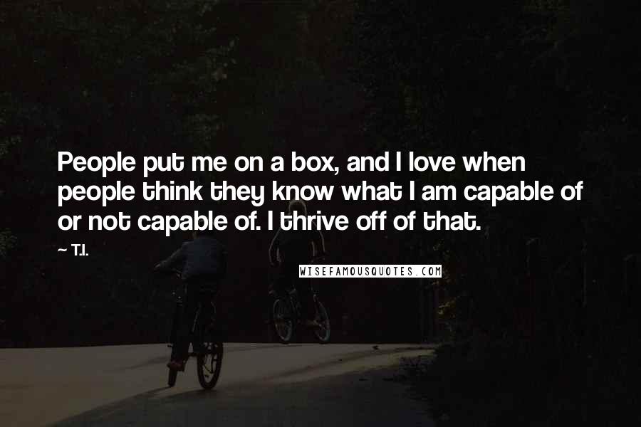 T.I. Quotes: People put me on a box, and I love when people think they know what I am capable of or not capable of. I thrive off of that.