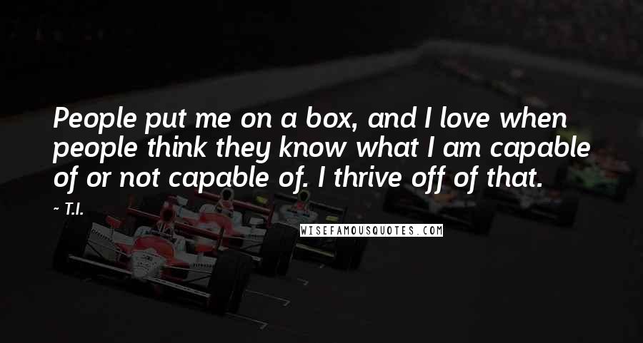 T.I. Quotes: People put me on a box, and I love when people think they know what I am capable of or not capable of. I thrive off of that.