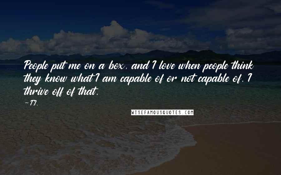 T.I. Quotes: People put me on a box, and I love when people think they know what I am capable of or not capable of. I thrive off of that.