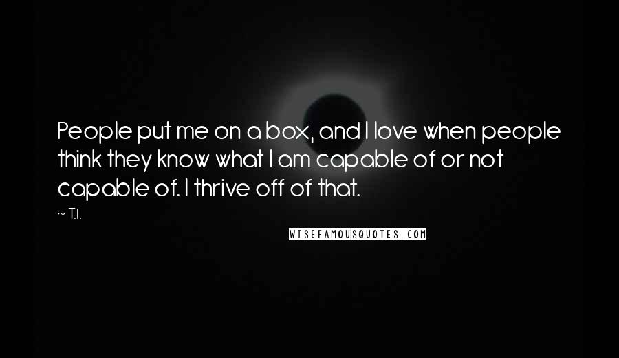 T.I. Quotes: People put me on a box, and I love when people think they know what I am capable of or not capable of. I thrive off of that.