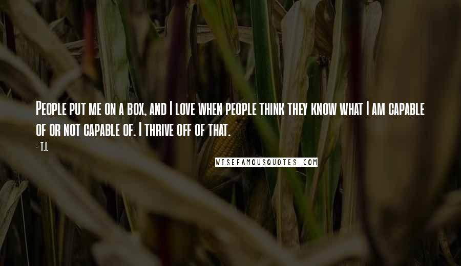 T.I. Quotes: People put me on a box, and I love when people think they know what I am capable of or not capable of. I thrive off of that.