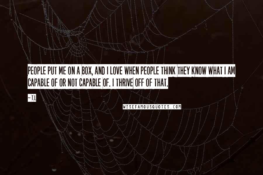 T.I. Quotes: People put me on a box, and I love when people think they know what I am capable of or not capable of. I thrive off of that.