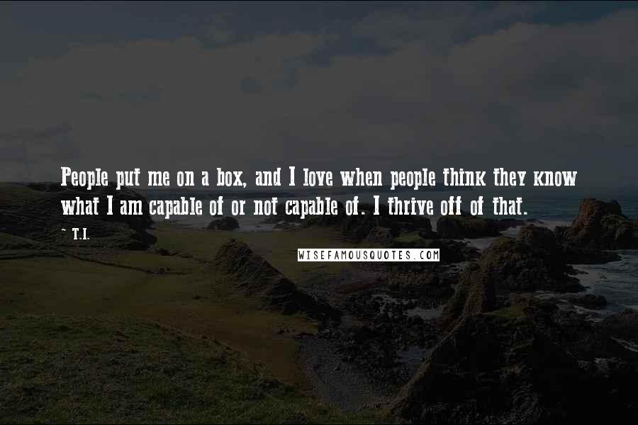 T.I. Quotes: People put me on a box, and I love when people think they know what I am capable of or not capable of. I thrive off of that.