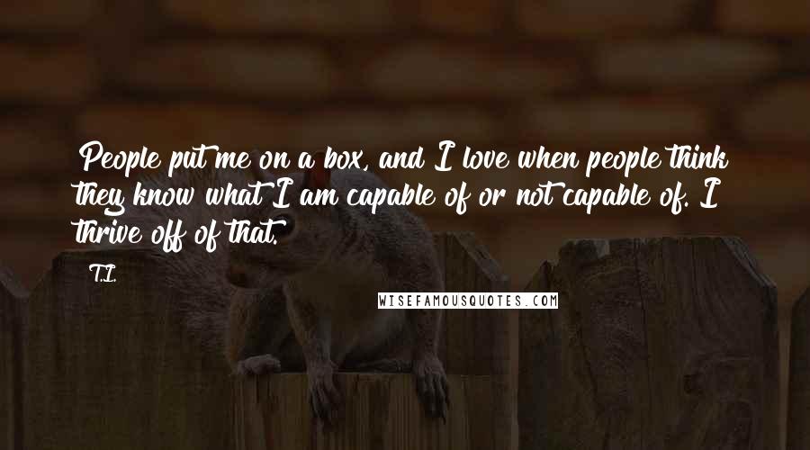 T.I. Quotes: People put me on a box, and I love when people think they know what I am capable of or not capable of. I thrive off of that.