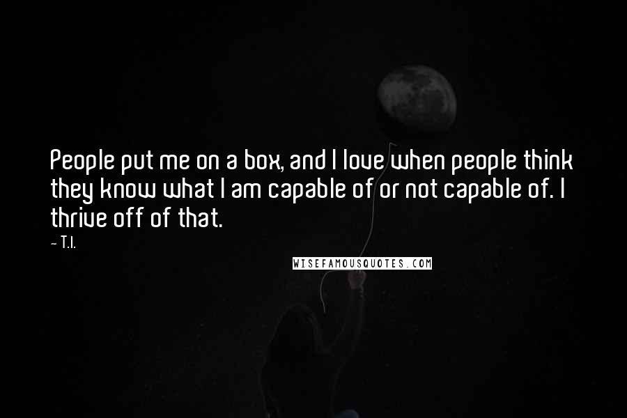 T.I. Quotes: People put me on a box, and I love when people think they know what I am capable of or not capable of. I thrive off of that.