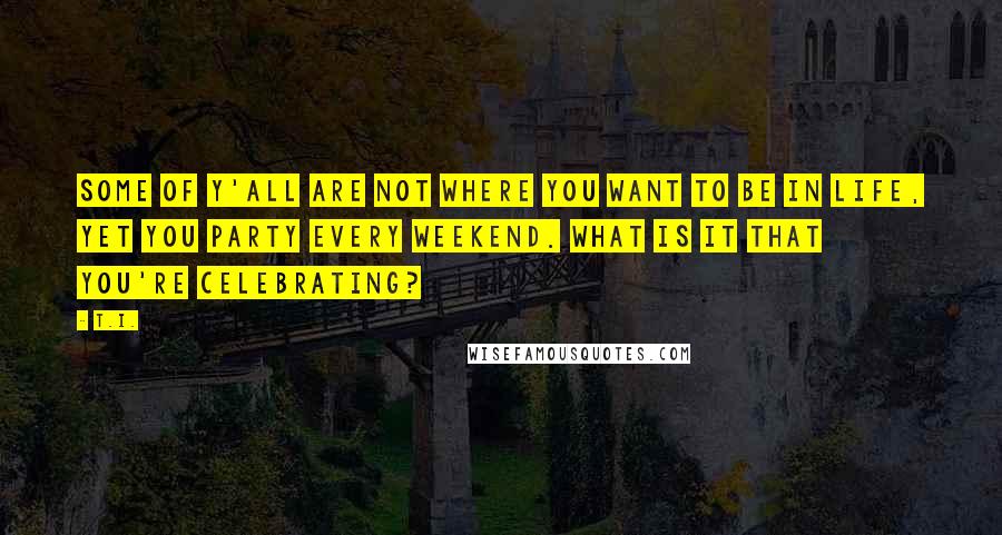 T.I. Quotes: Some of y'all are not where you want to be in life, yet you party every weekend. What is it that you're celebrating?