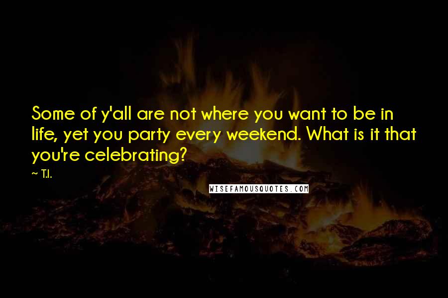 T.I. Quotes: Some of y'all are not where you want to be in life, yet you party every weekend. What is it that you're celebrating?