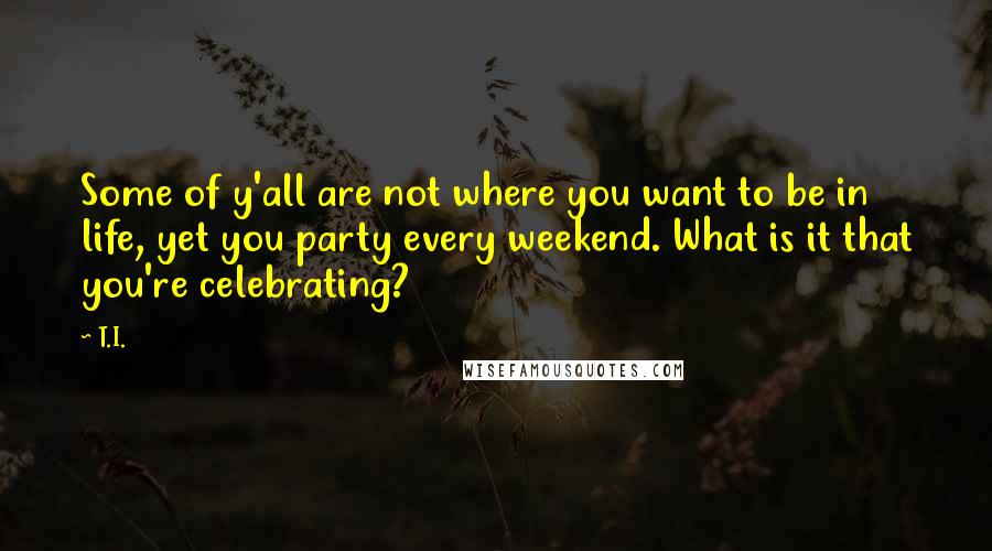 T.I. Quotes: Some of y'all are not where you want to be in life, yet you party every weekend. What is it that you're celebrating?